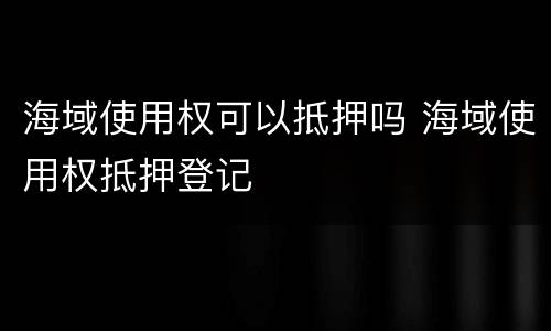 海域使用权可以抵押吗 海域使用权抵押登记