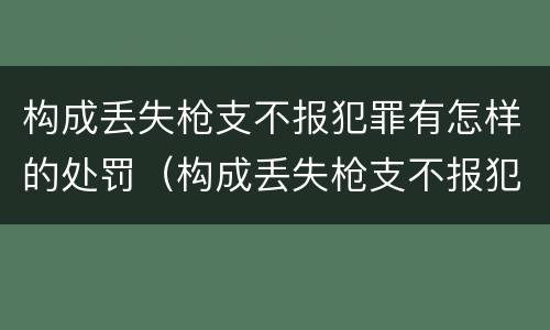 构成丢失枪支不报犯罪有怎样的处罚（构成丢失枪支不报犯罪有怎样的处罚呢）