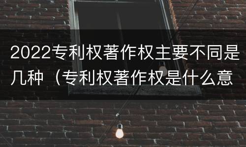 2022专利权著作权主要不同是几种（专利权著作权是什么意思）
