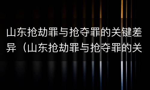 山东抢劫罪与抢夺罪的关键差异（山东抢劫罪与抢夺罪的关键差异是什么）