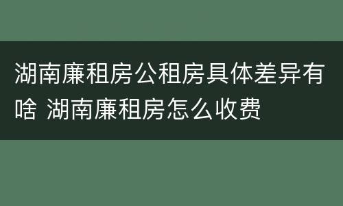 湖南廉租房公租房具体差异有啥 湖南廉租房怎么收费