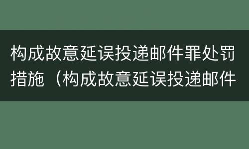 构成故意延误投递邮件罪处罚措施（构成故意延误投递邮件罪处罚措施有哪些）