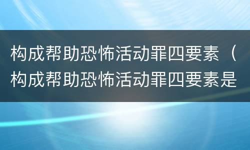 构成帮助恐怖活动罪四要素（构成帮助恐怖活动罪四要素是什么）