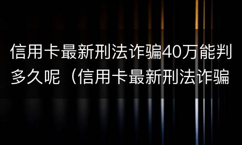 信用卡最新刑法诈骗40万能判多久呢（信用卡最新刑法诈骗40万能判多久呢知乎）