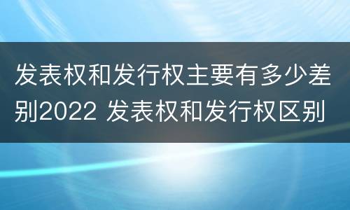 发表权和发行权主要有多少差别2022 发表权和发行权区别