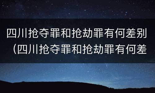 四川抢夺罪和抢劫罪有何差别（四川抢夺罪和抢劫罪有何差别呢）