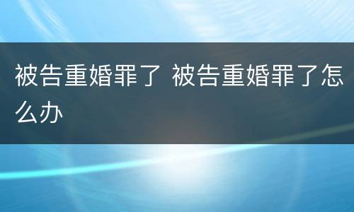 被告重婚罪了 被告重婚罪了怎么办