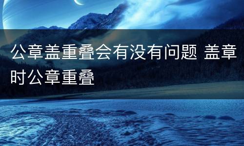公章盖重叠会有没有问题 盖章时公章重叠
