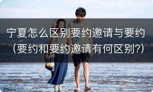 宁夏怎么区别要约邀请与要约（要约和要约邀请有何区别?）