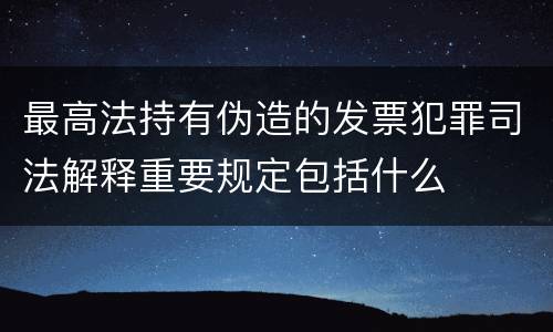 最高法持有伪造的发票犯罪司法解释重要规定包括什么
