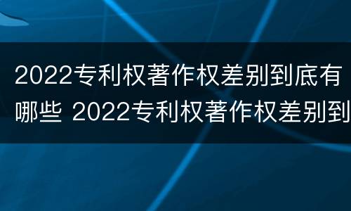 2022专利权著作权差别到底有哪些 2022专利权著作权差别到底有哪些呢