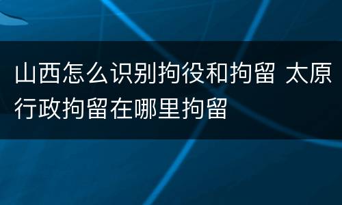山西怎么识别拘役和拘留 太原行政拘留在哪里拘留