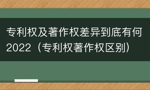 专利权及著作权差异到底有何2022（专利权著作权区别）