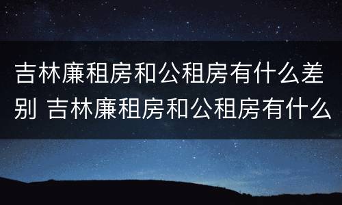 吉林廉租房和公租房有什么差别 吉林廉租房和公租房有什么差别吗