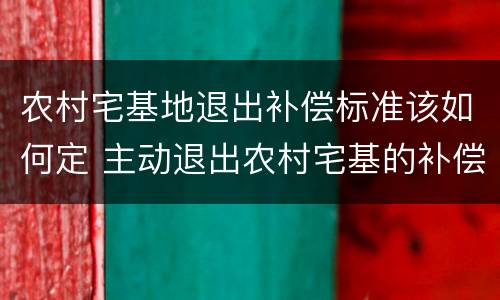 农村宅基地退出补偿标准该如何定 主动退出农村宅基的补偿标准
