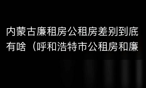 内蒙古廉租房公租房差别到底有啥（呼和浩特市公租房和廉租房的区别）
