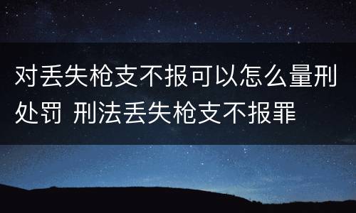 对丢失枪支不报可以怎么量刑处罚 刑法丢失枪支不报罪