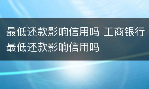 最低还款影响信用吗 工商银行最低还款影响信用吗