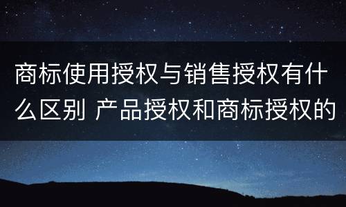 商标使用授权与销售授权有什么区别 产品授权和商标授权的区别