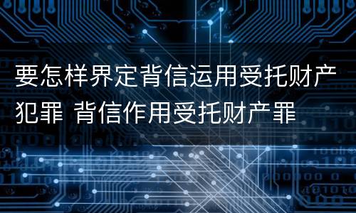 要怎样界定背信运用受托财产犯罪 背信作用受托财产罪