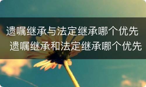 遗嘱继承与法定继承哪个优先 遗嘱继承和法定继承哪个优先?