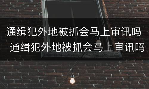 通缉犯外地被抓会马上审讯吗 通缉犯外地被抓会马上审讯吗
