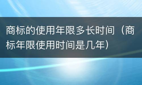 商标的使用年限多长时间（商标年限使用时间是几年）