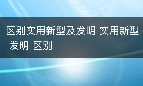 区别实用新型及发明 实用新型 发明 区别