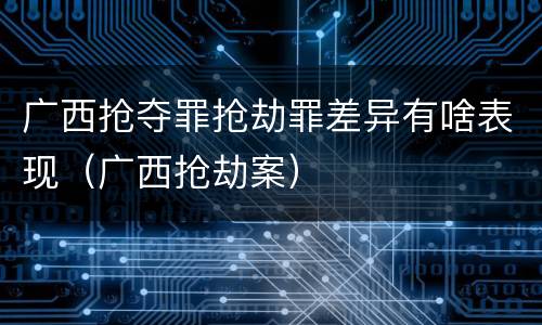 广西抢夺罪抢劫罪差异有啥表现（广西抢劫案）