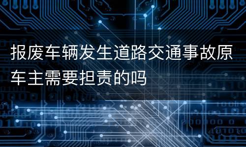 报废车辆发生道路交通事故原车主需要担责的吗