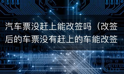 汽车票没赶上能改签吗（改签后的车票没有赶上的车能改签吗）