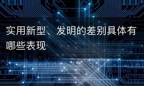实用新型、发明的差别具体有哪些表现