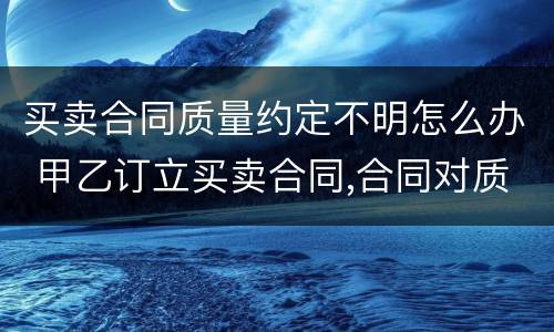 买卖合同质量约定不明怎么办 甲乙订立买卖合同,合同对质量约定不明