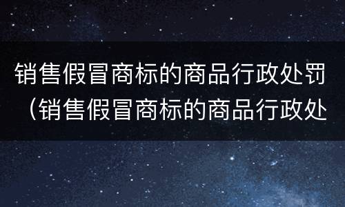 销售假冒商标的商品行政处罚（销售假冒商标的商品行政处罚申诉书）