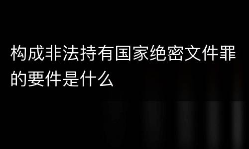 构成非法持有国家绝密文件罪的要件是什么