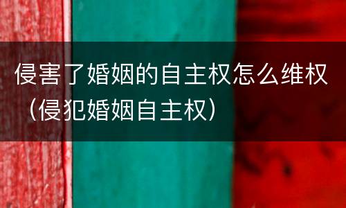 侵害了婚姻的自主权怎么维权（侵犯婚姻自主权）
