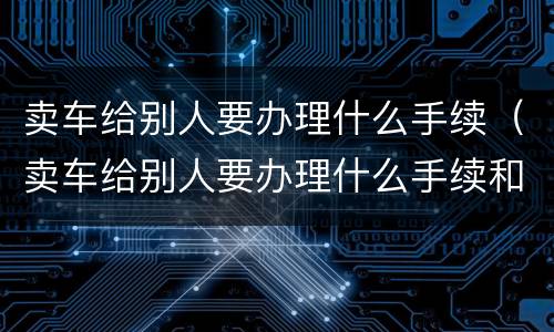 卖车给别人要办理什么手续（卖车给别人要办理什么手续和证件）