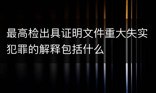 最高检出具证明文件重大失实犯罪的解释包括什么
