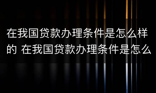 在我国贷款办理条件是怎么样的 在我国贷款办理条件是怎么样的呢