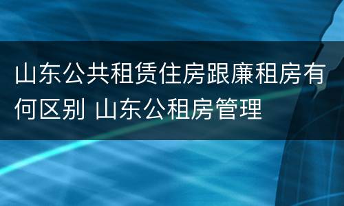 山东公共租赁住房跟廉租房有何区别 山东公租房管理