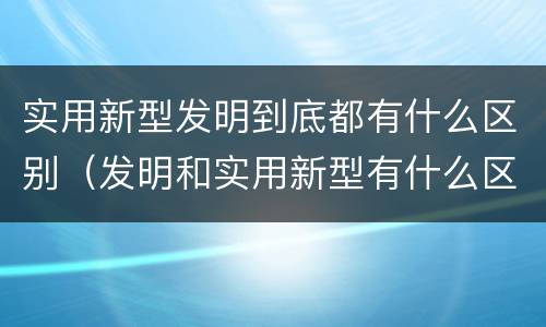 实用新型发明到底都有什么区别（发明和实用新型有什么区别）