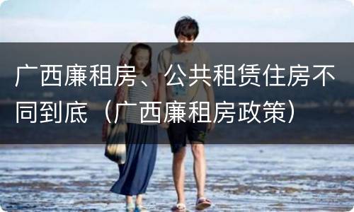 广西廉租房、公共租赁住房不同到底(广西廉租房政策)