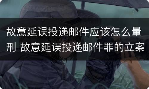 故意延误投递邮件应该怎么量刑 故意延误投递邮件罪的立案标准