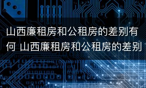 山西廉租房和公租房的差别有何 山西廉租房和公租房的差别有何不同