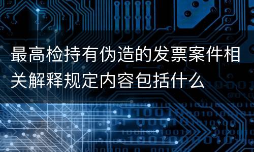 最高检持有伪造的发票案件相关解释规定内容包括什么