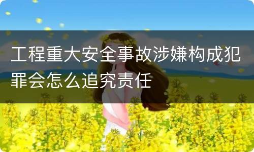 工程重大安全事故涉嫌构成犯罪会怎么追究责任