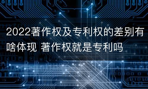 2022著作权及专利权的差别有啥体现 著作权就是专利吗