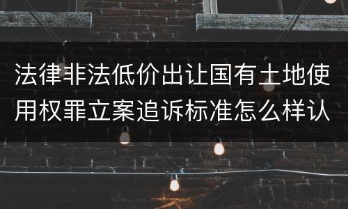 法律非法低价出让国有土地使用权罪立案追诉标准怎么样认定