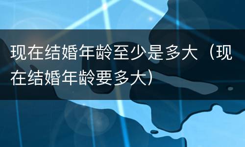 现在结婚年龄至少是多大（现在结婚年龄要多大）