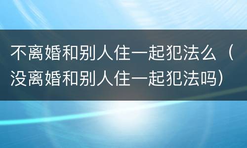 不离婚和别人住一起犯法么（没离婚和别人住一起犯法吗）